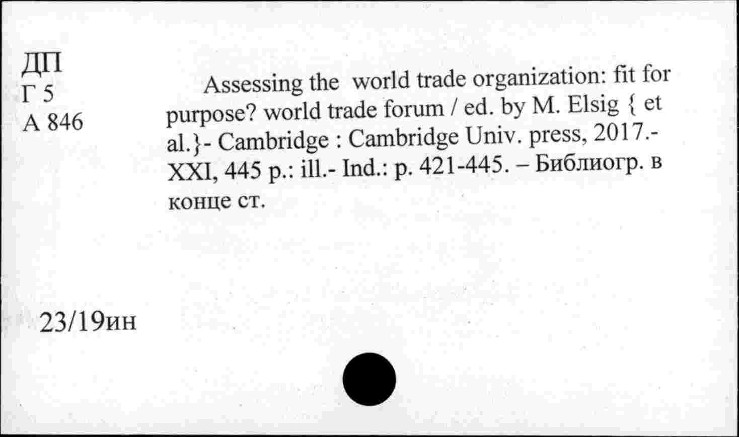 ﻿ДП
Г 5
А 846
Assessing the world trade organization, fit for purpose? world trade forum / ed. by M. Elsig { et al.} - Cambridge : Cambridge Univ, press, 2017.-XXI, 445 p.: ill.- Ind.: p. 421-445. - Библиогр. в конце ст.
23/19ин